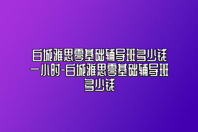 白城雅思零基础辅导班多少钱一小时-白城雅思零基础辅导班多少钱