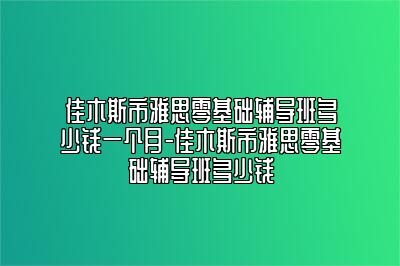 佳木斯市雅思零基础辅导班多少钱一个月-佳木斯市雅思零基础辅导班多少钱