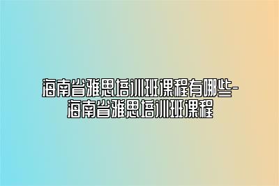 海南省雅思培训班课程有哪些-海南省雅思培训班课程