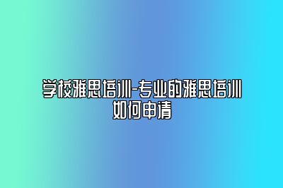 学校雅思培训-专业的雅思培训如何申请