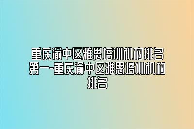 重庆渝中区雅思培训机构排名第一-重庆渝中区雅思培训机构排名