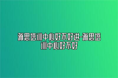 雅思培训中心好不好进-雅思培训中心好不好