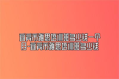 宜宾市雅思培训班多少钱一个月-宜宾市雅思培训班多少钱