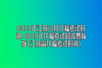 2023年江苏12月托福考试时间 2023年托福考试的收费标准(江苏省托福考试时间)