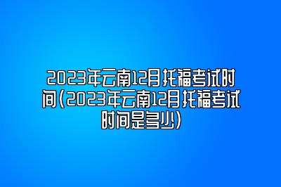 2023年云南12月托福考试时间(2023年云南12月托福考试时间是多少)