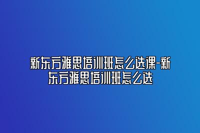 新东方雅思培训班怎么选课-新东方雅思培训班怎么选