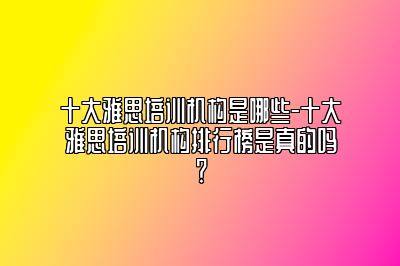 十大雅思培训机构是哪些-十大雅思培训机构排行榜是真的吗？