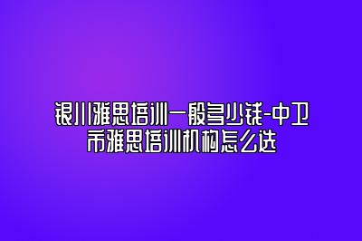 银川雅思培训一般多少钱-中卫市雅思培训机构怎么选