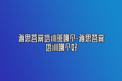 雅思答案培训班哪个-雅思答案培训哪个好