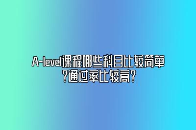 A-level课程哪些科目比较简单？通过率比较高？