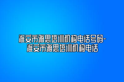 淮安市雅思培训机构电话号码-淮安市雅思培训机构电话