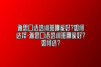 雅思口语培训班哪家好?如何选择-雅思口语培训班哪家好？如何选？