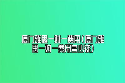 厦门雅思一对一费用(厦门雅思一对一费用多少钱)