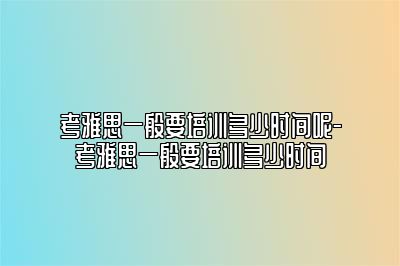 考雅思一般要培训多少时间呢-考雅思一般要培训多少时间