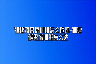 福建雅思培训班怎么选课-福建雅思培训班怎么选