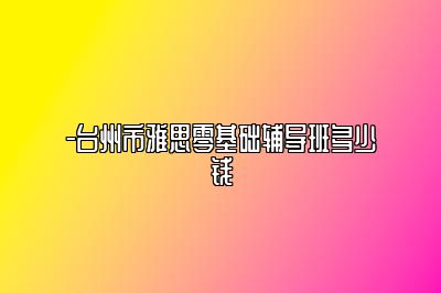 -台州市雅思零基础辅导班多少钱