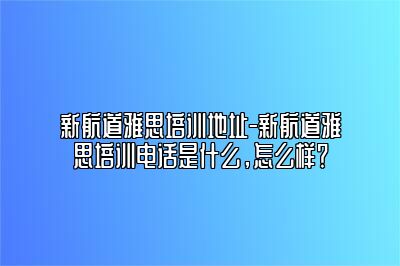 新航道雅思培训地址-新航道雅思培训电话是什么，怎么样？