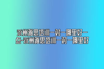 永州雅思培训一对一哪里好一点-永州雅思培训一对一哪里好