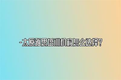 -太原雅思培训机构怎么选择？
