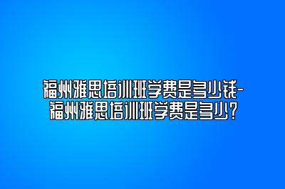 福州雅思培训班学费是多少钱-福州雅思培训班学费是多少？