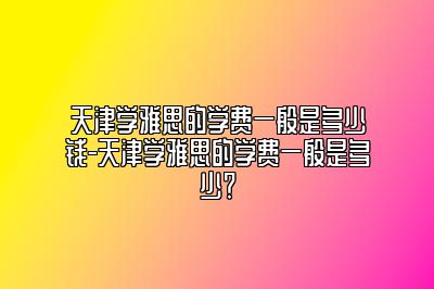 天津学雅思的学费一般是多少钱-天津学雅思的学费一般是多少？