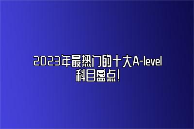 2023年最热门的十大A-level科目盘点！