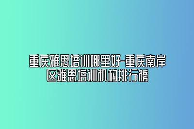 重庆雅思培训哪里好-重庆南岸区雅思培训机构排行榜