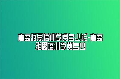 青岛雅思培训学费多少钱-青岛雅思培训学费多少