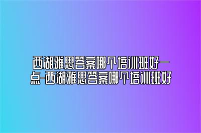 西湖雅思答案哪个培训班好一点-西湖雅思答案哪个培训班好