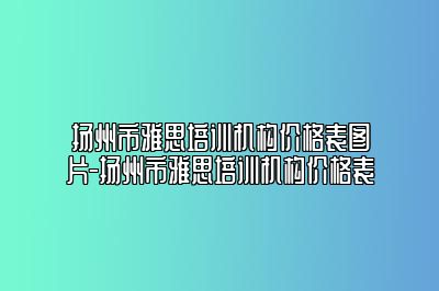 扬州市雅思培训机构价格表图片-扬州市雅思培训机构价格表