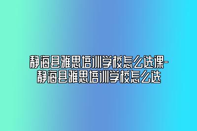 静海县雅思培训学校怎么选课-静海县雅思培训学校怎么选