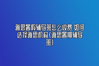 雅思暑假辅导班怎么收费 如何选择雅思机构(雅思暑期辅导班)