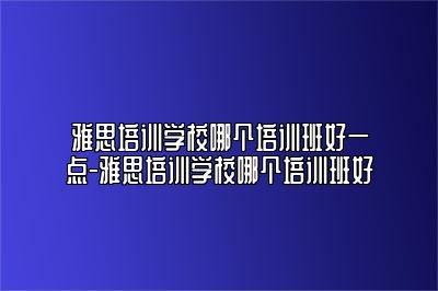 雅思培训学校哪个培训班好一点-雅思培训学校哪个培训班好