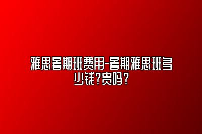 雅思暑期班费用-暑期雅思班多少钱？贵吗？