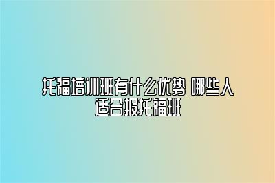 托福培训班有什么优势 哪些人适合报托福班
