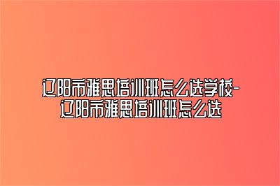 辽阳市雅思培训班怎么选学校-辽阳市雅思培训班怎么选