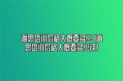 雅思培训价格大概要多少(雅思培训价格大概要多少钱)