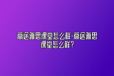 高途雅思课堂怎么样-高途雅思课堂怎么样？
