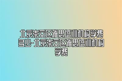 北京崇文区雅思培训机构学费多少-北京崇文区雅思培训机构学费