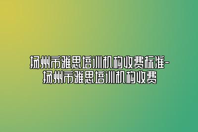 扬州市雅思培训机构收费标准-扬州市雅思培训机构收费