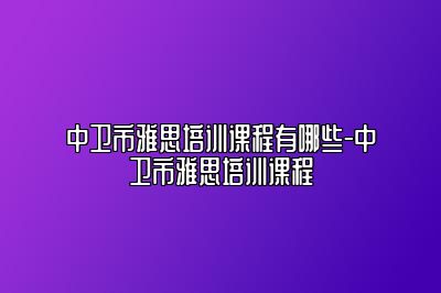 中卫市雅思培训课程有哪些-中卫市雅思培训课程