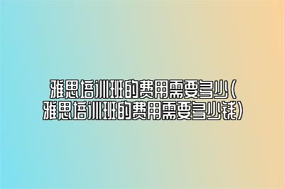 雅思培训班的费用需要多少(雅思培训班的费用需要多少钱)