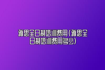 雅思全日制培训费用(雅思全日制培训费用多少)