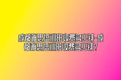 成都雅思培训班收费多少钱-成都雅思培训班收费多少钱？