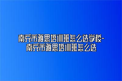 南充市雅思培训班怎么选学校-南充市雅思培训班怎么选