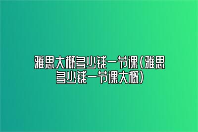 雅思大概多少钱一节课(雅思多少钱一节课大概)