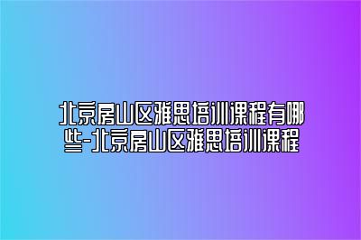 北京房山区雅思培训课程有哪些-北京房山区雅思培训课程