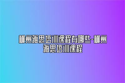 郴州雅思培训课程有哪些-郴州雅思培训课程