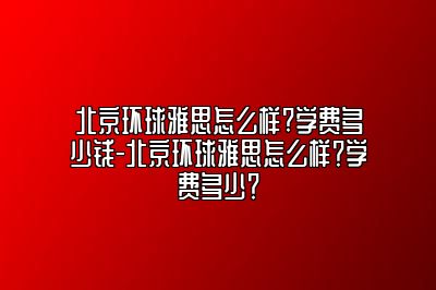 北京环球雅思怎么样?学费多少钱-北京环球雅思怎么样？学费多少？