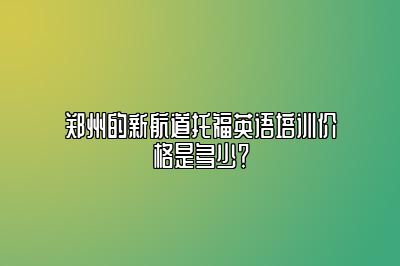 郑州的新航道托福英语培训价格是多少？